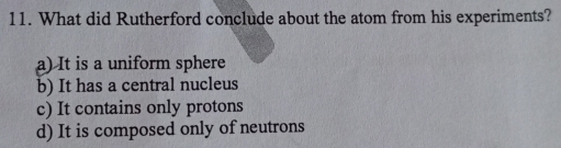 What did Rutherford conclude about the atom from his experiments?
a) It is a uniform sphere
b) It has a central nucleus
c) It contains only protons
d) It is composed only of neutrons