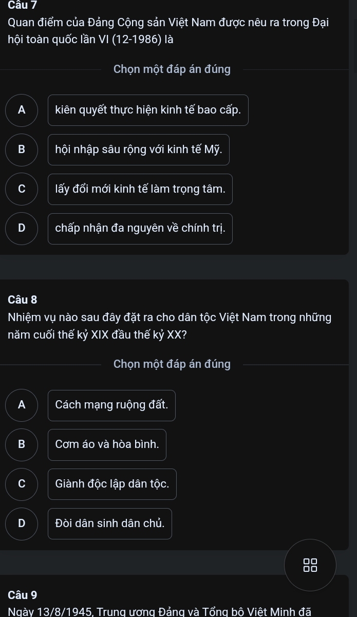 Quan điểm của Đảng Cộng sản Việt Nam được nêu ra trong Đại
hội toàn quốc lần VI (12-1986) là
Chọn một đáp án đúng
A kiên quyết thực hiện kinh tế bao cấp.
B hội nhập sâu rộng với kinh tế Mỹ.
C lấy đổi mới kinh tế làm trọng tâm.
D chấp nhận đa nguyên về chính trị.
Câu 8
Nhiệm vụ nào sau đây đặt ra cho dân tộc Việt Nam trong những
năm cuối thế kỷ XIX đầu thế kỷ XX?
Chọn một đáp án đúng
A Cách mạng ruộng đất.
B Cơm áo và hòa bình.
C Giành độc lập dân tộc.
D Đòi dân sinh dân chủ.
Câu 9
Ngày 13/8/1945, Trung ương Đảng và Tổng bô Việt Minh đã