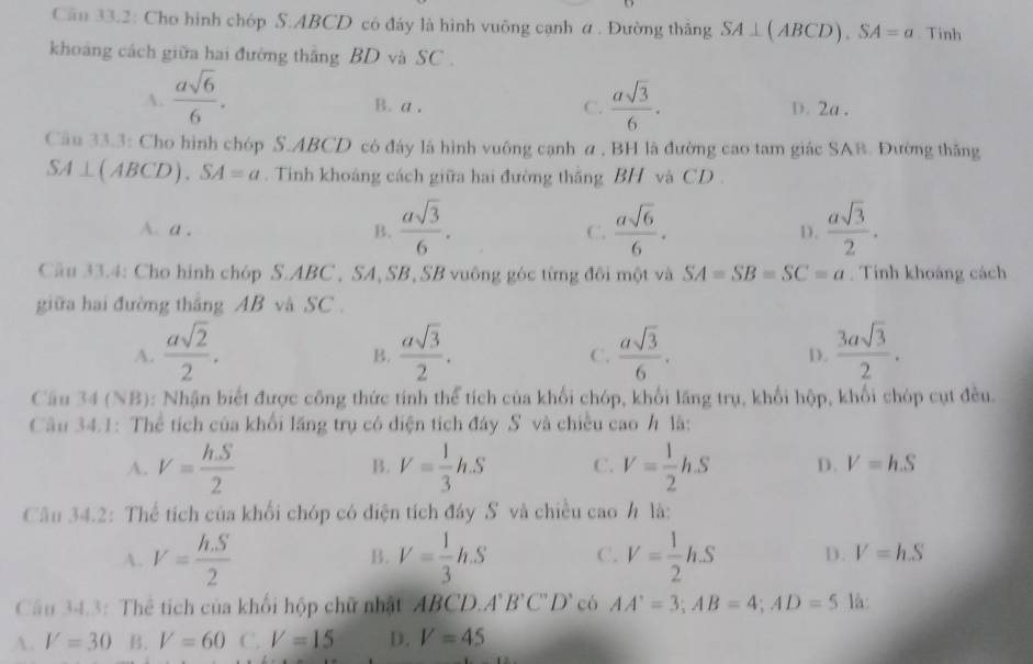 Câu 33.2: Cho hình chóp S.ABCD có đáy là hình vuông cạnh α . Đường thâng SA⊥ (ABCD).SA=a. Tinh
khoảng cách giữa hai đường thắng BD và SC .
A.  asqrt(6)/6 .  asqrt(3)/6 . D. 2a .
B. a , C.
Câu 33.3: Cho hình chóp S.ABCD có đây là hình vuông cạnh α , BH là đường cao tam giác SAB. Đường thăng
SA⊥ (ABCD).SA=a.  Tinh khoáng cách giữa hai đường thắng BH và CD .
A. a , B.  asqrt(3)/6 . C.  asqrt(6)/6 . D.  asqrt(3)/2 .
Cầu 33.4: Cho hình chóp S.ABC , SA, SB, SB vuông góc từng đôi một và SA=SB=SC=a. Tính khoáng cách
giữa hai đường thắng AB và SC .
A.  asqrt(2)/2 .  asqrt(3)/2 .  asqrt(3)/6 .  3asqrt(3)/2 .
B.
C.
D.
Câu 34 (NB): Nhận biết được công thức tính thể tích của khối chóp, khối lăng trụ, khối hộp, khối chóp cụt đều.
Câu 34.1: Thể tích của khổi lăng trụ có diện tích đây S và chiều cao h là:
A. V= hS/2  V= 1/3 hS C. V= 1/2 hS D. V=h.S
B.
Câu 34.2: Thể tích của khối chóp có diện tích đáy S và chiều cao h là:
B.
A. V= hS/2  V= 1/3 hS C. V= 1/2 hS D. V=hS
Câu 34.3: Thể tích của khối hộp chữ nhật ABCD. A'B'C'D' có AA'=3;AB=4;AD=5 là:
A. V=30 B. V=60 C. V=15 D. V=45