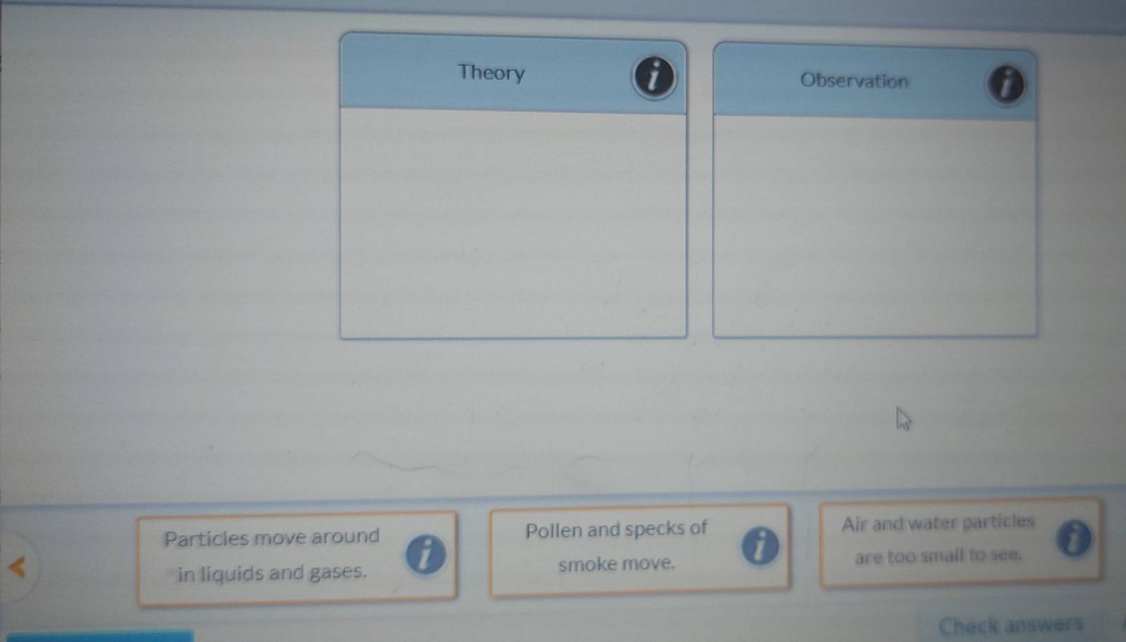 Theory Observation 
Particles move around Pollen and specks of Air and water particles 

1 
in liquids and gases. smoke move. are too smail to see. 
Check answers