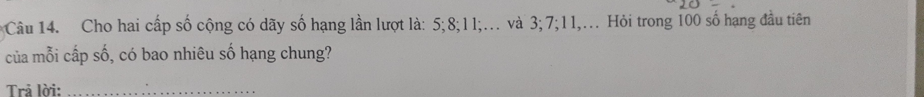 Cho hai cấp số cộng có dãy số hạng lần lượt là: 5; 8; 11;.. và 3; 7; 11,.. Hỏi trong 100 số hạng đầu tiên 
của mỗi cấp số, có bao nhiêu số hạng chung? 
Trả lời:_