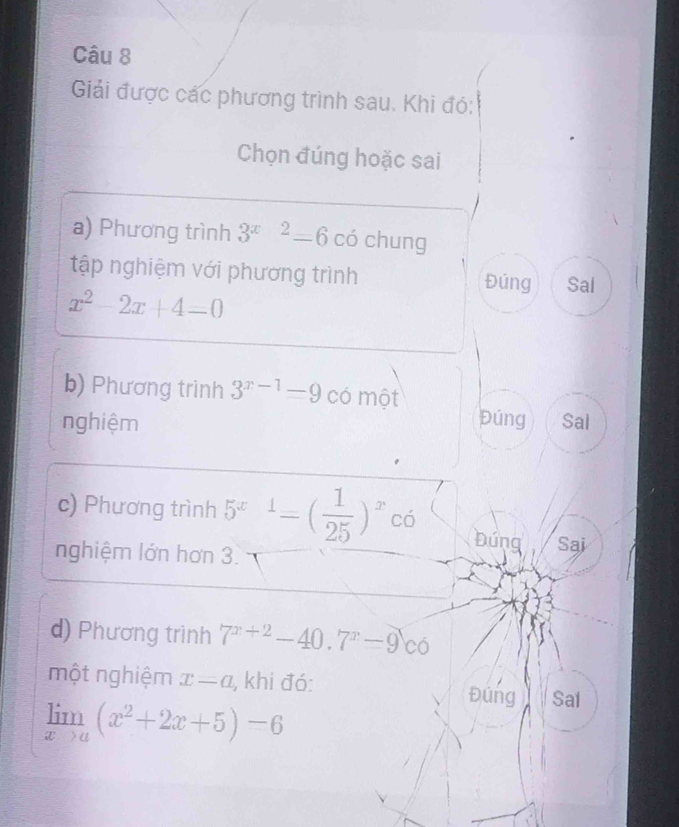 Giải được các phương trình sau. Khi đó: 
Chọn đúng hoặc sai 
a) Phương trình 3^(x-2)=6 có chung 
tập nghiệm với phương trình Đúng Sal
x^2-2x+4=0
b) Phương trinh 3^(x-1)=9 có một 
nghiệm púng Sal 
c) Phương trình 5^(x-1)-( 1/25 )^xco Đúng Sai 
nghiệm lớn hơn 3. 
d) Phương trình 7^(x+2)-40.7^x-9c6
một nghiệm x=a , khi đó: Đúng Sal
limlimits _xto a(x^2+2x+5)=6