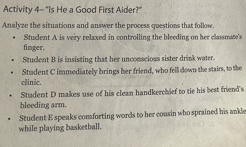 Activity 4- “Is He a Good First Aider?” 
Analyze the situations and answer the process questions that follow. 
Student A is very relaxed in controlling the bleeding on her classmate’s 
finger. 
Student B is insisting that her unconscious sister drink water. 
Student C immediately brings her friend, who fell down the stairs, to the 
clinic. 
Student D makes use of his clean handkerchief to tie his best friend’s 
bleeding arm. 
Student E speaks comforting words to her cousin who sprained his ankle 
while playing basketball.