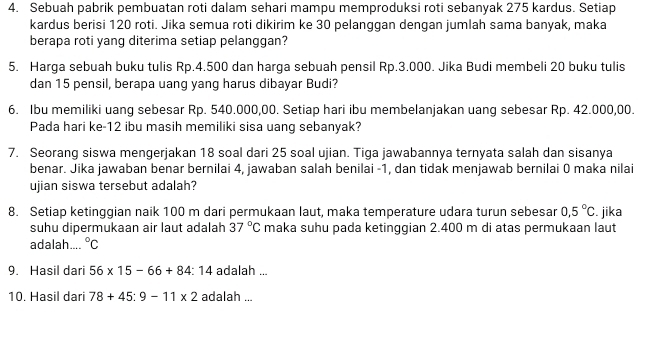 Sebuah pabrik pembuatan roti dalam sehari mampu memproduksi roti sebanyak 275 kardus. Setiap 
kardus berisi 120 roti. Jika semua roti dikirim ke 30 pelanggan dengan jumlah sama banyak, maka 
berapa roti yang diterima setiap pelanggan? 
5. Harga sebuah buku tulis Rp.4.500 dan harga sebuah pensil Rp.3.000. Jika Budi membeli 20 buku tulis 
dan 15 pensil, berapa uang yang harus dibayar Budi? 
6. Ibu memiliki uang sebesar Rp. 540.000,00. Setiap hari ibu membelanjakan uang sebesar Rp. 42.000,00. 
Pada hari ke- 12 ibu masih memiliki sisa uang sebanyak? 
7. Seorang siswa mengerjakan 18 soal dari 25 soal ujian. Tiga jawabannya ternyata salah dan sisanya 
benar. Jika jawaban benar bernilai 4, jawaban salah benilai - 1, dan tidak menjawab bernilai 0 maka nilai 
ujian siswa tersebut adalah? 
8. Setiap ketinggian naik 100 m dari permukaan laut, maka temperature udara turun sebesar 0.5°C. jika 
suhu dipermukaan air laut adalah 37°C maka suhu pada ketinggian 2.400 m di atas permukaan laut 
adalah.... ^circ C
9. Hasil dari 56* 15-66+84:14 adalah ... 
10. Hasil dari 78+45:9-11* 2 adalah ...