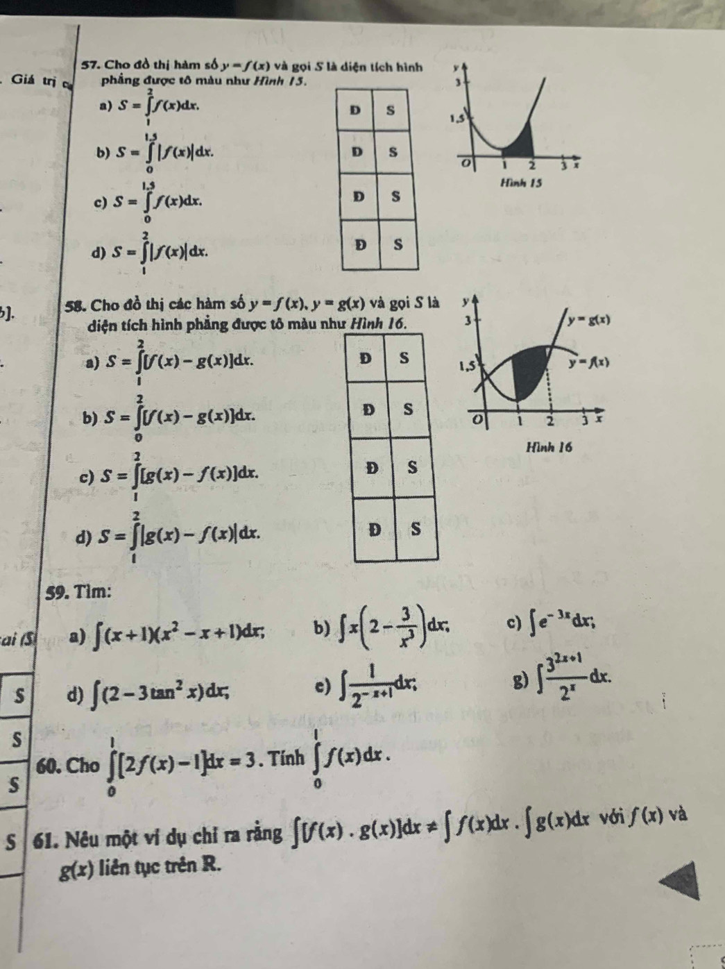 Cho đồ thị hàm số y=f(x) và gọi S là diện tích hình 
Giá trị ca phầng được tô màu như Hình 15.
a) S=∈tlimits _1^(2f(x)dx.
b) S=∈tlimits _0^(1.5)|f(x)|dx.
c) S=∈tlimits _0^(1.5)f(x)dx.
d) S=∈tlimits _1^2|f(x)|dx.
]. 58. Cho đồ thị các hàm số y=f(x),y=g(x) và gọi S là y
diện tích hình phẳng được tô màu như Hình 16. 3 y=g(x)
a) S=∈tlimits _1^2[f(x)-g(x)]dx. 1,5 y=f(x)
b) S=∈tlimits _0^2[f(x)-g(x)]dx.
1 2 j
Hình 16
c) S=∈tlimits _1^2[g(x)-f(x)]dx.
d) S=∈tlimits _1^2|g(x)-f(x)|dx.
59. Tìm:
ai (S a) ∈t (x+1)(x^2)-x+1)dx; b) ∈t x(2- 3/x^3 )dx; c) ∈t e^(-3x)dx;
s d) ∈t (2-3tan^2x)dx;
c) ∈t  1/2^(-x+1) dx;
g) ∈t  (3^(2x+1))/2^x dx.
s
60. Cho ∈tlimits _0^1[2f(x)-1]dx=3. Tính ∈tlimits _0^1f(x)dx.
s
61. Nêu một vi dụ chỉ ra rằng ∈t [f(x)· g(x)]dx!= ∈t f(x)dx· ∈t g(x)dx với f(x) và
g(x) liên tục trên R.