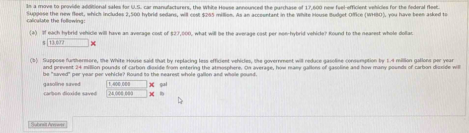 In a move to provide additional sales for U.S. car manufacturers, the White House announced the purchase of 17,600 new fuel-efficient vehicles for the federal fleet. 
Suppose the new fleet, which includes 2,500 hybrid sedans, will cost $265 million. As an accountant in the White House Budget Office (WHBO), you have been asked to 
calculate the following: 
(a) If each hybrid vehicle will have an average cost of $27,000, what will be the average cost per non-hybrid vehicle? Round to the nearest whole dollar.
$ 13,077
(b) Suppose furthermore, the White House said that by replacing less efficient vehicles, the government will reduce gasoline consumption by 1.4 million gallons per year
and prevent 24 million pounds of carbon dioxide from entering the atmosphere. On average, how many gallons of gasoline and how many pounds of carbon dioxide will 
be "saved" per year per vehicle? Round to the nearest whole gallon and whole pound. 
gasoline saved 1,400,000 X gal
carbon dioxide saved 24,000,000 x lb
Submit Answer