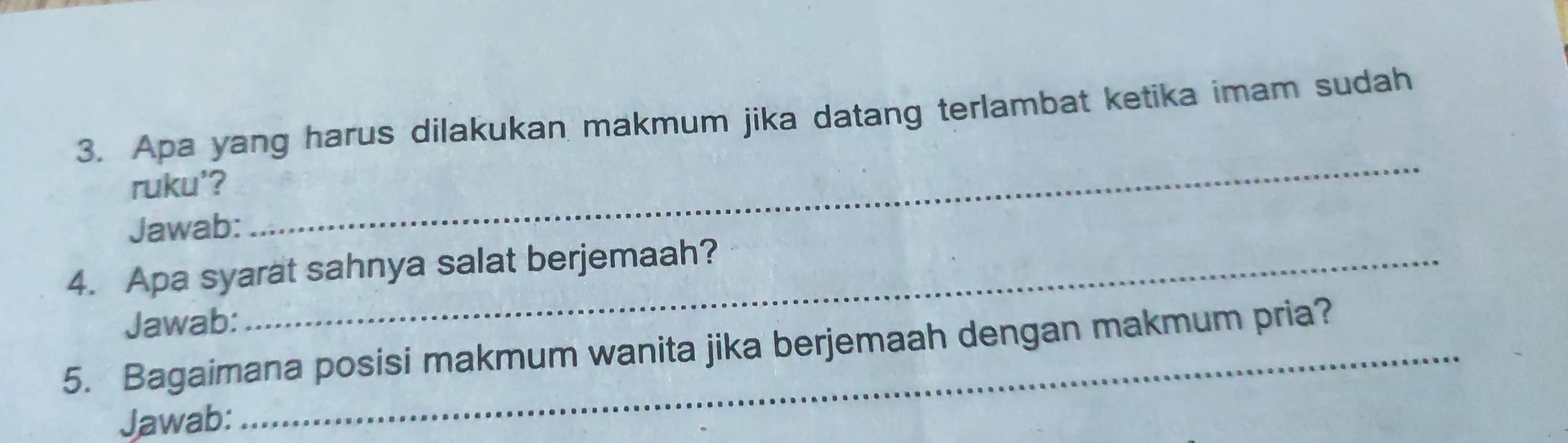 Apa yang harus dilakukan makmum jika datang terlambat ketika imam sudah 
ruku'? 
Jawab: 
_ 
4. Apa syarat sahnya salat berjemaah? 
Jawab: 
5. Bagaimana posisi makmum wanita jika berjemaah dengan makmum pria? 
Jawab: