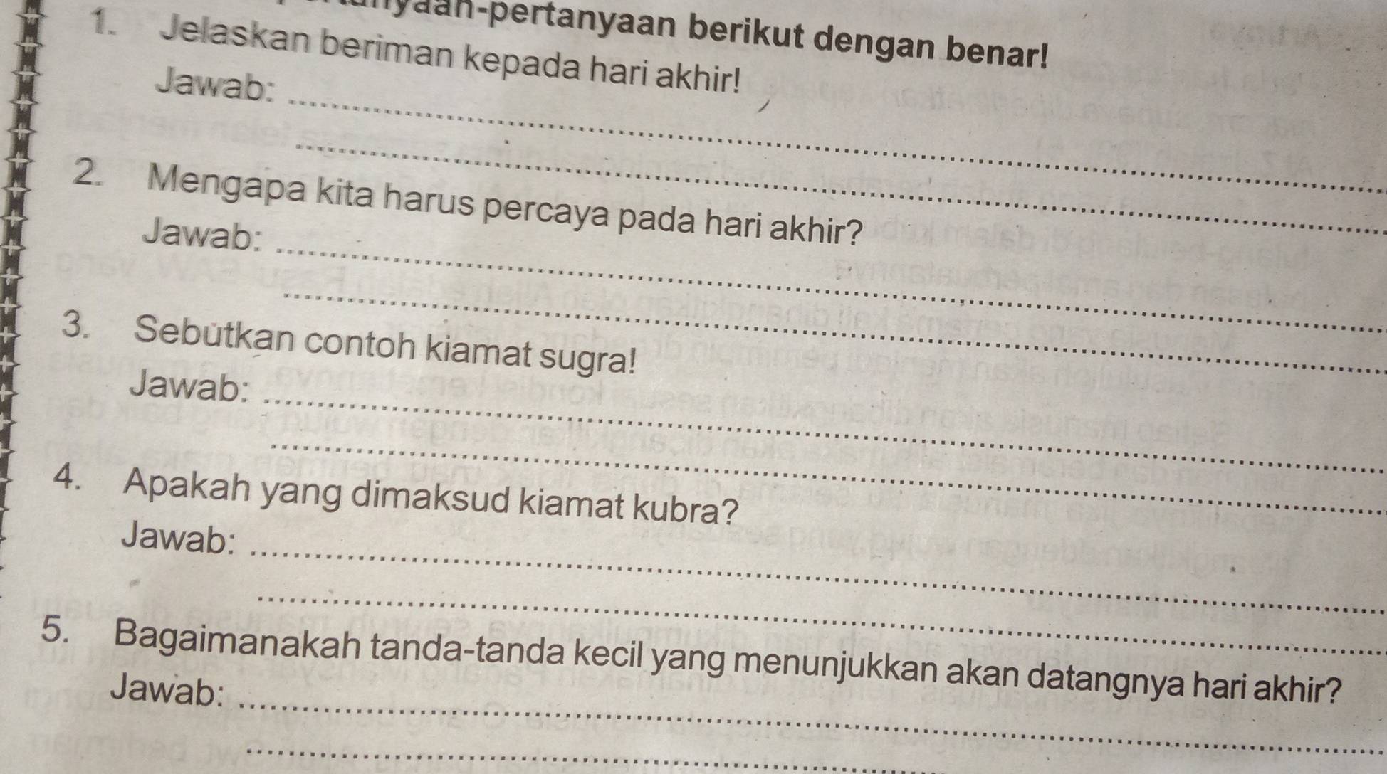 inyaan-pertanyaan berikut dengan benar! 
1. Jelaskan beriman kepada hari akhir! 
_ 
Jawab: 
_ 
_ 
2. Mengapa kita harus percaya pada hari akhir? 
Jawab: 
_ 
3. Sebutkan contoh kiamat sugra! 
Jawab:_ 
_ 
4. Apakah yang dimaksud kiamat kubra? 
Jawab:_ 
_ 
5. Bagaimanakah tanda-tanda kecil yang menunjukkan akan datangnya hari akhir? 
Jawab:_ 
_