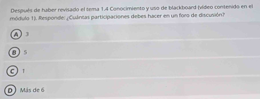 Después de haber revisado el tema 1.4 Conocimiento y uso de blackboard (vídeo contenido en el
módulo 1). Responde: ¿Cuántas participaciones debes hacer en un foro de discusión?
A3
B 5
C1
D Más de 6