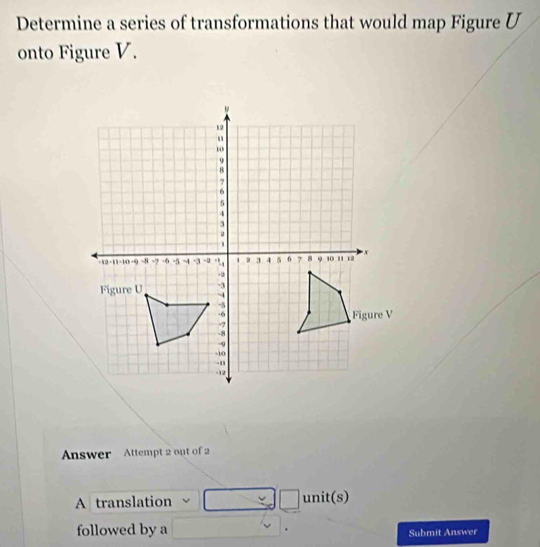 Determine a series of transformations that would map Figure U
onto Figure V. 
Answer Attempt 2 out of 2 
=□ 
A translation unit(s)
followed by a | Submit Answer