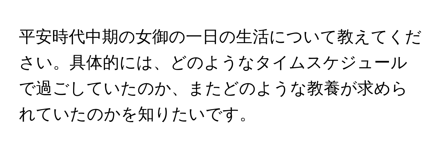 平安時代中期の女御の一日の生活について教えてください。具体的には、どのようなタイムスケジュールで過ごしていたのか、またどのような教養が求められていたのかを知りたいです。