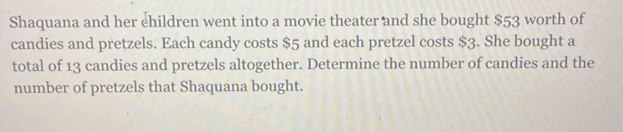 Shaquana and her ehildren went into a movie theater and she bought $53 worth of 
candies and pretzels. Each candy costs $5 and each pretzel costs $3. She bought a 
total of 13 candies and pretzels altogether. Determine the number of candies and the 
number of pretzels that Shaquana bought.