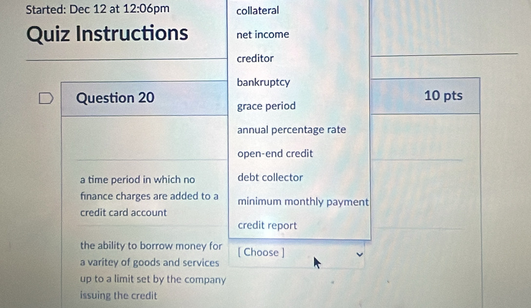 Started: Dec 12 at 12:06 pm collateral 
Quiz Instructions net income 
creditor 
bankruptcy 
Question 20 10 pts 
grace period 
annual percentage rate 
open-end credit 
a time period in which no debt collector 
finance charges are added to a minimum monthly payment 
credit card account 
credit report 
the ability to borrow money for [ Choose ] 
a varitey of goods and services 
up to a limit set by the company 
issuing the credit