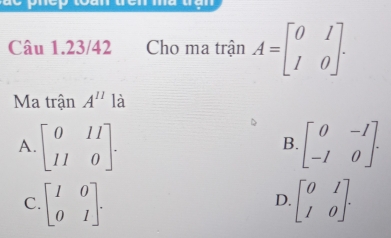 tàn đên ma tận
Câu 1.23/42 Cho ma trận A=beginbmatrix 0&1 1&0endbmatrix. 
Ma trận A^(11) là
A. beginbmatrix 0&11 11&0endbmatrix. beginbmatrix 0&-1 -1&0endbmatrix. 
B.
C. beginbmatrix 1&0 0&1endbmatrix. beginbmatrix 0&1 1&0endbmatrix. 
D.