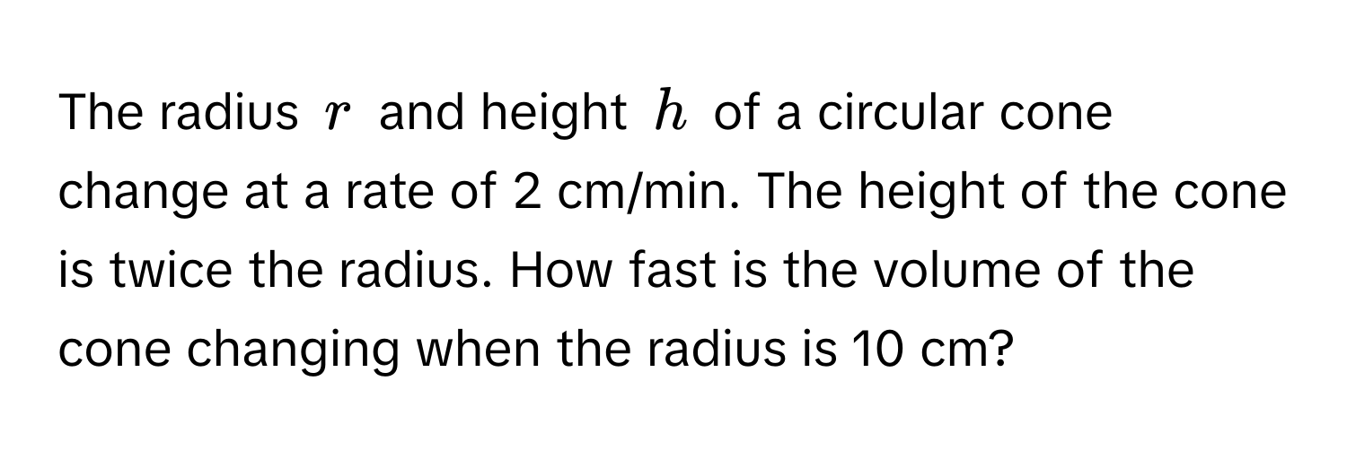 The radius $r$ and height $h$ of a circular cone change at a rate of 2 cm/min. The height of the cone is twice the radius. How fast is the volume of the cone changing when the radius is 10 cm?