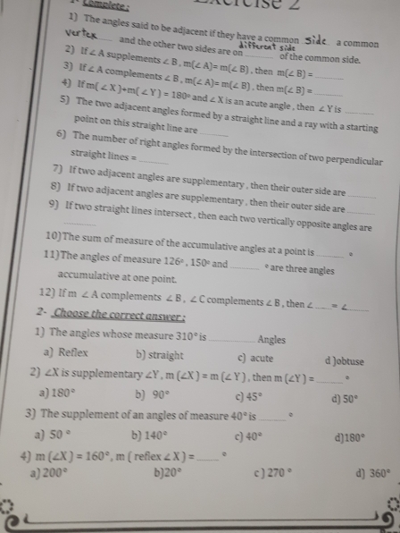 Complete :
1) The angles said to be adjacent if they have a common
a common
and the other two sides are on_

2) If∠ A supplements
of the common side.
3) If∠ A complements ∠ B, m(∠ A)=m(∠ B) , then m(∠ B)=
4) Ifm(∠ X)+m(∠ Y)=180° ∠ B, m(∠ A)=m(∠ B) , then m(∠ B)= _ _ 
and ∠ X is an acute angle , then ∠ Y is
5) The two adjacent angles formed by a straight line and a ray with a starting
point on this straight line are
6) The number of right angles formed by the intersection of two perpendicular
straight lines =
7) If two adjacent angles are supplementary , then their outer side are
8) If two adjacent angles are supplementary , then their outer side are_
9) If two straight lines intersect , then each two vertically opposite angles are
10)The sum of measure of the accumulative angles at a point is .
11)The angles of measure 126°, 150° and _* are three angles
accumulative at one point.
_
12) If m ∠ A complements ∠ B , ∠ C complements ∠ B , then ∠ _  =∠
2- Choose the correct answer :
1) The angles whose measure 310° is_ Angles
a) Reflex b) straight c) acute d )obtuse
2) ∠ X is supplementary ∠ Y, m(∠ X)=m(∠ Y) , then m(∠ Y)= _
a) 180° b) 90° c) 45° d) 50°
3) The supplement of an angles of measure 40° is _。
a) 50° b) 140° c) 40° d) 180°
4) m(∠ X)=160° , m ( reflex ∠ X)= _ .
a) 200° b) 20° c] 270° d) 360°