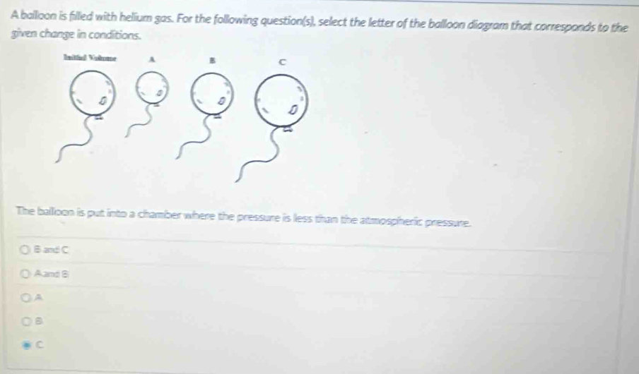 A balloon is filled with helium gas. For the following question(s), select the letter of the balloon diagram that corresponds to the
given change in conditions.
The balloon is put into a chamber where the pressure is less than the atmospheric pressure.
B and C
Aand B
A
B
C