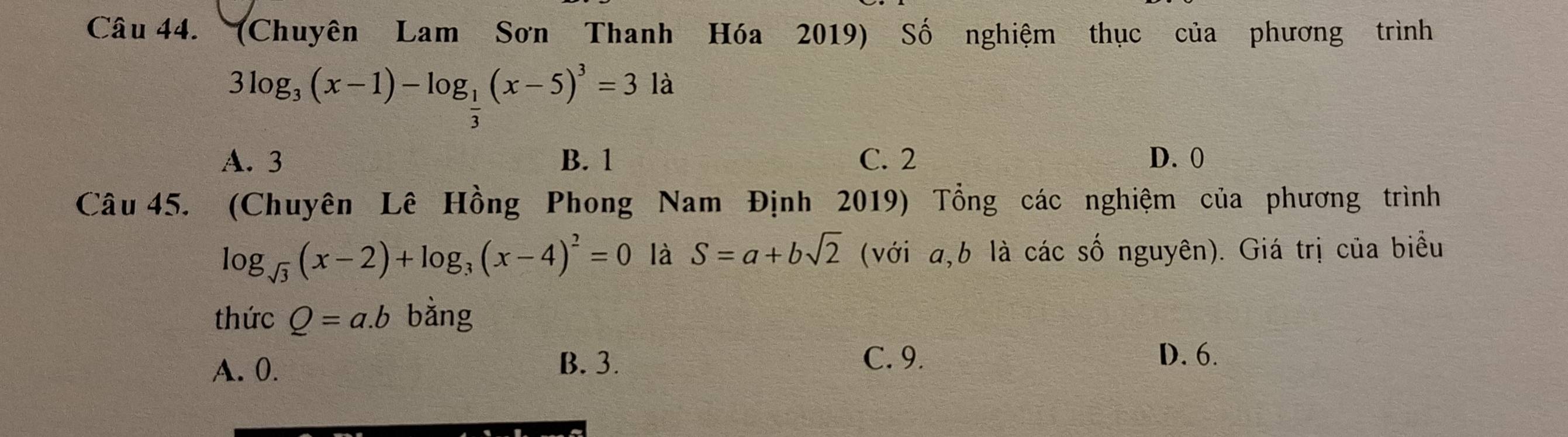 (Chuyên Lam Sơn Thanh Hóa 2019) Số nghiệm thục của phương trình
3log _3(x-1)-log _ 1/3 (x-5)^3=31a
A. 3 B. 1 C. 2 D. 0
Câu 45. (Chuyên Lê Hồng Phong Nam Định 2019) Tổng các nghiệm của phương trình
log _sqrt(3)(x-2)+log _3(x-4)^2=0 là S=a+bsqrt(2) (với a, b là các số nguyên). Giá trị của biểu
thức Q=a.b bằng
A. 0.
B. 3. C. 9. D. 6.