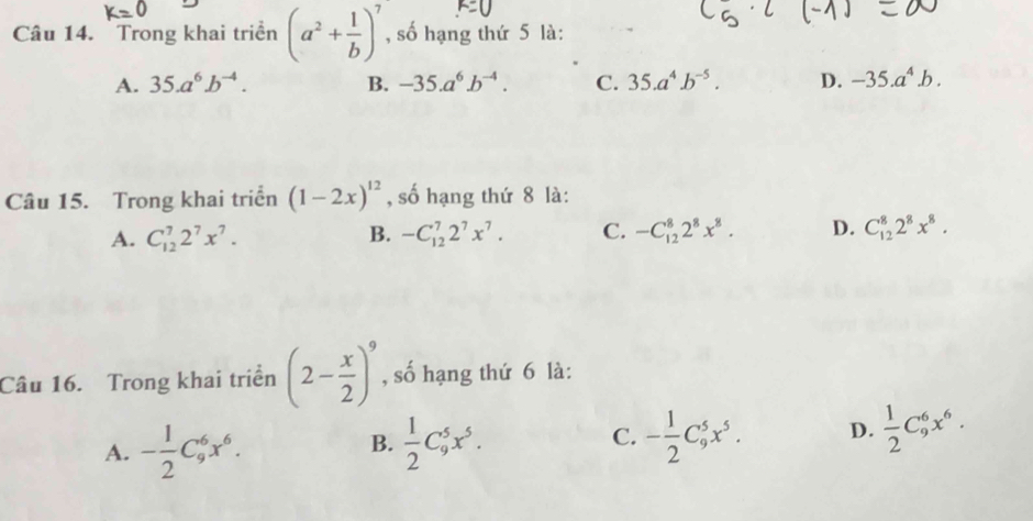 Trong khai triển (a^2+ 1/b )^7 , số hạng thứ 5 là:
A. 35.a^6b^(-4). B. -35.a^6b^(-4). C. 35.a^4.b^(-5). D. -35.a^4.b. 
Câu 15. Trong khai triển (1-2x)^12 , số hạng thứ 8 là:
A. C_(12)^72^7x^7. B. -C_(12)^72^7x^7. C. -C_(12)^82^8x^8. D. C_(12)^82^8x^8. 
Câu 16. Trong khai triển (2- x/2 )^9 , số hạng thứ 6 là:
A. - 1/2 C_9^(6x^6).  1/2 C_9^(5x^5). - 1/2 C_9^(5x^5). D.  1/2 C_9^(6x^6). 
B.
C.