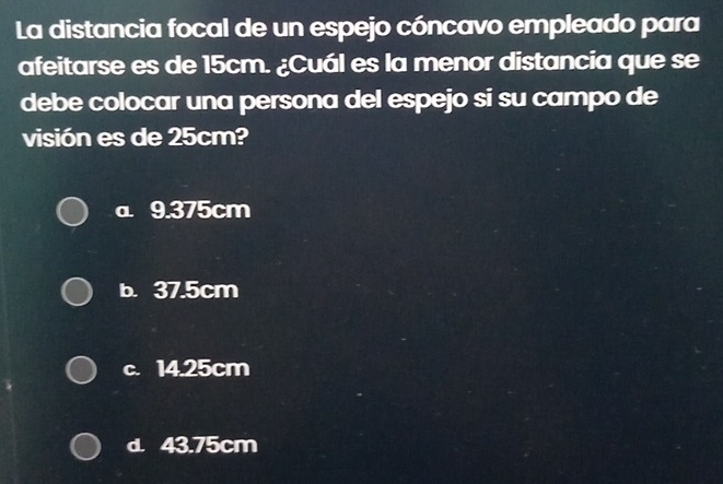 La distancia focal de un espejo cóncavo empleado para
afeitarse es de 15cm. ¿Cuál es la menor distancia que se
debe colocar una persona del espejo si su campo de
visión es de 25cm?
a 9.375cm
b. 37.5cm
c. 14.25cm
d. 43.75cm