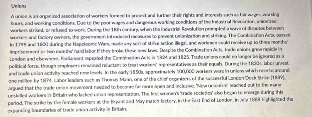 Unions 
A union is an organized association of workers formed to protect and further their rights and interests such as fair wages, working 
hours, and working conditions. Due to the poor wages and dangerous working conditions of the Industrial Revolution, unionized 
workers striked, or refused to work. During the 18th century, when the Industrial Revolution prompted a wave of disputes between 
workers and factory owners, the government introduced measures to prevent unionization and striking. The Combination Acts, passed 
in 1799 and 1800 during the Napoleonic Wars, made any sort of strike action illegal, and workmen could receive up to three months ' 
imprisonment or two months ' hard labor if they broke these new laws. Despite the Combination Acts, trade unions grew rapidly in 
London and elsewhere. Parliament repealed the Combination Acts in 1824 and 1825. Trade unions could no longer be ignored as a 
political force, though employers remained reluctant to treat workers' representatives as their equals. During the 1830s, labor unrest 
and trade union activity reached new levels. In the early 1850s, approximately 100,000 workers were in unions which rose to around 
one million by 1874. Labor leaders such as Thomas Mann, one of the chief organizers of the successful London Dock Strike (1889), 
argued that the trade union movement needed to become far more open and inclusive. 'New unionism' reached out to the many 
unskilled workers in Britain who lacked union representation. The first women's 'trade societies' also began to emerge during this 
period. The strike by the female workers at the Bryant and May match factory, in the East End of London, in July 1888 highlighted the 
expanding boundaries of trade union activity in Britain.