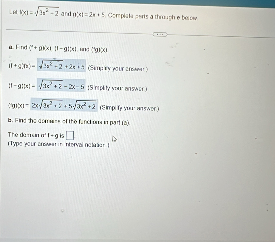 Let f(x)=sqrt(3x^2+2) and g(x)=2x+5. Complete parts a through e below. 
a. Find (f+g)(x), (f-g)(x) , and (fg)(x).
(f+g)(x)=sqrt(3x^2+2)+2x+5 (Simplify your answer.)
(f-g)(x)=sqrt(3x^2+2)-2x-5 (Simplify your answer.)
(fg)(x)=2xsqrt(3x^2+2)+5sqrt(3x^2+2) (Simplify your answer.) 
b. Find the domains of the functions in part (a) 
The domain of f+g is □. 
(Type your answer in interval notation.)