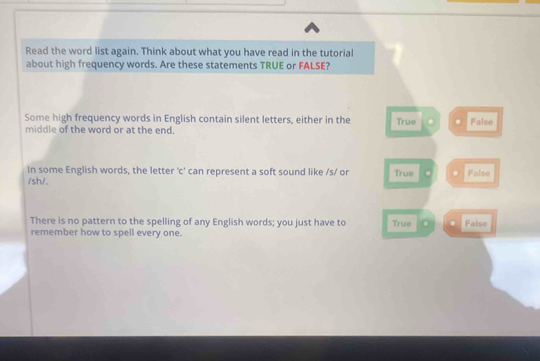 Read the word list again. Think about what you have read in the tutorial
about high frequency words. Are these statements TRUE or FALSE?
Some high frequency words in English contain silent letters, either in the True False
middle of the word or at the end.
In some English words, the letter 'c' can represent a soft sound like /s/ or True False
/sh/.
There is no pattern to the spelling of any English words; you just have to True . False
remember how to spell every one.