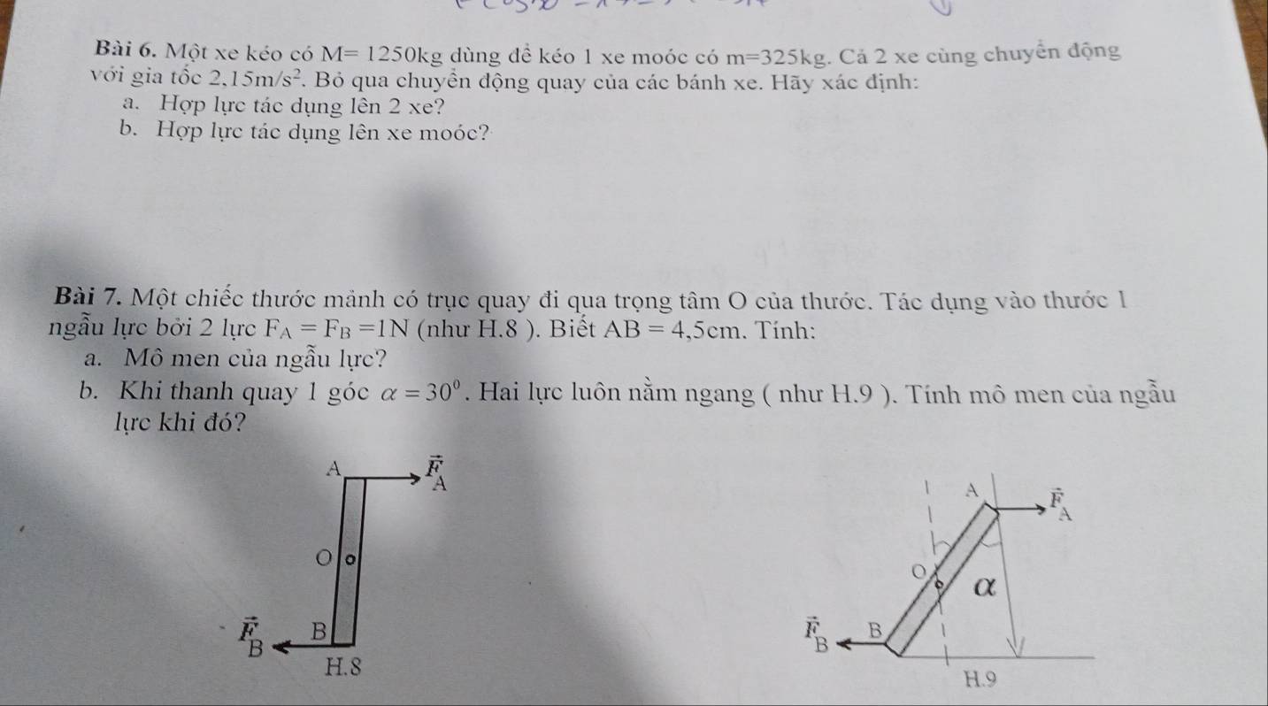 Một xe kéo có M=1250kg dùng đề kéo 1 xe moóc có m=325kg. Cả 2 xe cùng chuyển động
với gia tốc 2.15m/s^2. Bỏ qua chuyển động quay của các bánh xe. Hãy xác định:
a. Hợp lực tác dụng lên 2 xe?
b. Hợp lực tác dụng lên xe moóc?
Bài 7. Một chiếc thước mảnh có trục quay đi qua trọng tâm O của thước. Tác dụng vào thước 1
ngẫu lực bởi 2 lực F_A=F_B=1N (như H.8 ). Biết AB=4,5cm. Tính:
a. Mô men của ngẫu lực?
b. Khi thanh quay 1 góc alpha =30°. Hai lực luôn nằm ngang ( như H.9 ). Tính mô men của ngẫu
lực khi đó?
A F
o
α
vector F_B B
H.9