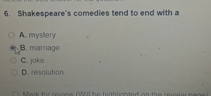 Shakespeare's comedies tend to end with a
A. mystery
B. marriage
C. joke
D. resolution
Mark for review ü ll he hgb ligh ted on the reviow n a g e