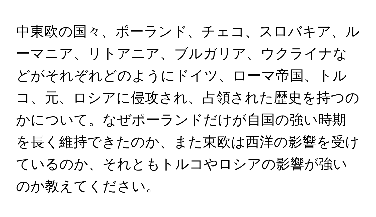 中東欧の国々、ポーランド、チェコ、スロバキア、ルーマニア、リトアニア、ブルガリア、ウクライナなどがそれぞれどのようにドイツ、ローマ帝国、トルコ、元、ロシアに侵攻され、占領された歴史を持つのかについて。なぜポーランドだけが自国の強い時期を長く維持できたのか、また東欧は西洋の影響を受けているのか、それともトルコやロシアの影響が強いのか教えてください。