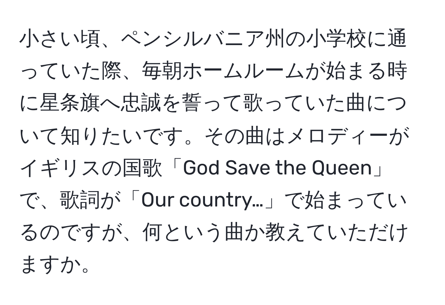 小さい頃、ペンシルバニア州の小学校に通っていた際、毎朝ホームルームが始まる時に星条旗へ忠誠を誓って歌っていた曲について知りたいです。その曲はメロディーがイギリスの国歌「God Save the Queen」で、歌詞が「Our country…」で始まっているのですが、何という曲か教えていただけますか。