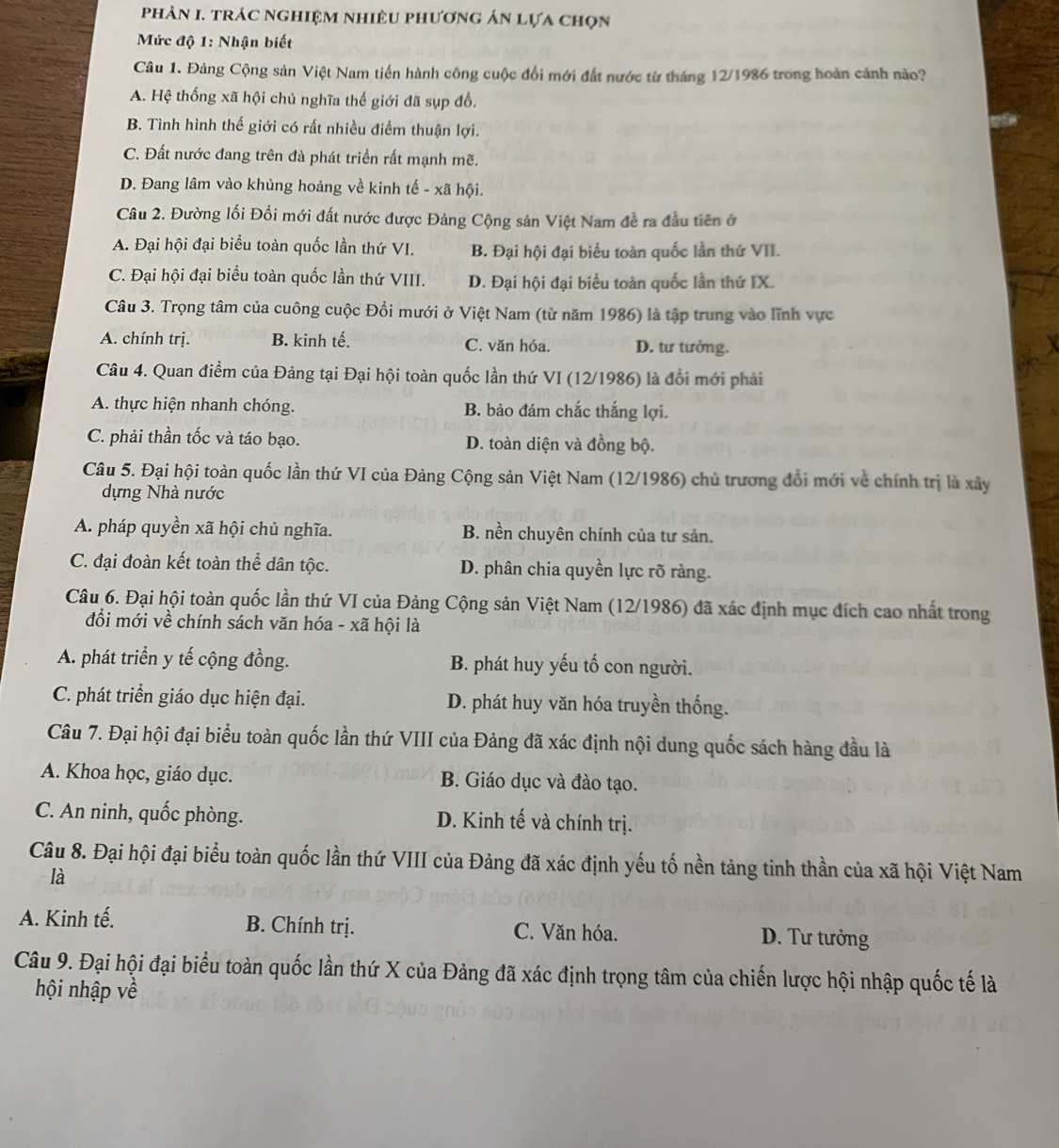 phân I. trác nghiệm nhiêu phương án lựa chọn
Mức độ 1: Nhận biết
Câu 1. Đảng Cộng sản Việt Nam tiến hành công cuộc đổi mới đất nước từ tháng 12/1986 trong hoàn cảnh nào?
A. Hệ thống xã hội chủ nghĩa thế giới đã sụp đổ,
B. Tình hình thế giới có rất nhiều điểm thuận lợi.
C. Đất nước đang trên đà phát triền rất mạnh mẽ.
D. Đang lâm vào khủng hoảng về kinh tế - xã hội.
Câu 2. Đường lối Đồi mới đất nước được Đảng Cộng sản Việt Nam đề ra đầu tiên ở
A. Đại hội đại biểu toàn quốc lần thứ VI. B. Đại hội đại biểu toàn quốc lần thứ VII.
C. Đại hội đại biểu toàn quốc lần thứ VIII. D. Đại hội đại biểu toàn quốc lần thứ IX.
Câu 3. Trọng tâm của cuông cuộc Đổi mưới ở Việt Nam (từ năm 1986) là tập trung vào lĩnh vực
A. chính trị. B. kinh tế. C. văn hóa. D. tư tưởng.
Câu 4. Quan điểm của Đảng tại Đại hội toàn quốc lần thứ VI (12/1986) là đổi mới phải
A. thực hiện nhanh chóng. B. bảo đám chắc thắng lợi.
C. phải thần tốc và táo bạo. D. toàn diện và đồng bộ.
Câu 5. Đại hội toàn quốc lần thứ VI của Đảng Cộng sản Việt Nam (12/1986) chủ trương đổi mới về chính trị là xây
dựng Nhà nước
A. pháp quyền xã hội chủ nghĩa. B. nền chuyên chính của tư sản.
C. đại đoàn kết toàn thể dân tộc. D. phân chia quyền lực rõ ràng.
Câu 6. Đại hội toàn quốc lần thứ VI của Đảng Cộng sản Việt Nam (12/1986) đã xác định mục đích cao nhất trong
đổi mới về chính sách văn hóa - xã hội là
A. phát triển y tế cộng đồng. B. phát huy yếu tố con người.
C. phát triển giáo dục hiện đại. D. phát huy văn hóa truyền thống.
Câu 7. Đại hội đại biểu toàn quốc lần thứ VIII của Đảng đã xác định nội dung quốc sách hàng đầu là
A. Khoa học, giáo dục. B. Giáo dục và đào tạo.
C. An ninh, quốc phòng. D. Kinh tế và chính trị.
Câu 8. Đại hội đại biểu toàn quốc lần thứ VIII của Đảng đã xác định yếu tố nền tảng tinh thần của xã hội Việt Nam
là
A. Kinh tế. B. Chính trị. C. Văn hóa.
D. Tư tưởng
Câu 9. Đại hội đại biểu toàn quốc lần thứ X của Đảng đã xác định trọng tâm của chiến lược hội nhập quốc tế là
hội nhập về