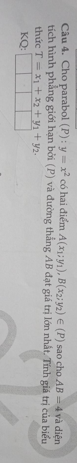 Cho parabol (P): y=x^2 có hai điểm A(x_1;y_1), B(x_2;y_2)∈ (P) sao cho AB=4 và diện 
tích hình phẳng giới hạn bởi (P) và đường thẳng AB đạt giá trị lớn nhất. Tính giá trị của biểu 
thức T=x_1+x_2+y_1+y_2. 
KQ: _ 