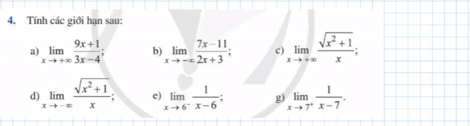 Tính các giới hạn sau: 
a) limlimits _xto +∈fty  (9x+1)/3x-4 ; b) limlimits _xto -∈fty  (7x-11)/2x+3 ; c) limlimits _xto +∈fty  (sqrt(x^2+1))/x ; 
d) limlimits _xto -∈fty  (sqrt(x^2+1))/x ; e) limlimits _xto 6^- 1/x-6 ; g) limlimits _xto 7^+ 1/x-7 .