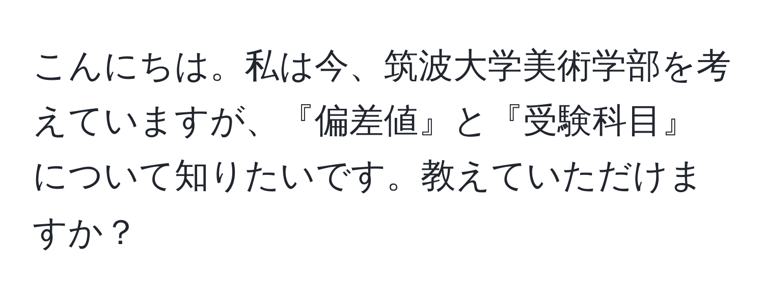 こんにちは。私は今、筑波大学美術学部を考えていますが、『偏差値』と『受験科目』について知りたいです。教えていただけますか？