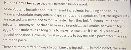 Hernan Cortés because they had mistaken him for a god. 
Mole Poblano includes about 20 different ingredients, including dried chiles, 
Mexican chocolate, many different spices nuts, and vegetables. First, the ingredients 
are roasted and combined to form a paste. Then, they boil for hours until they turn 
into a rich creamy sauce that can be used in enchiladas, tamales, or even on top of 
eggs. Since mole takes a long time to make from scratch it is usually reserved for 
special occasions. However, it is also possible to buy mole in a powder form or as a 
pre-made paste. 
There are many different ways to combine the ingredients in mole in fact, there are