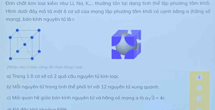 Đơn chất kim loại kiềm như Li, Na, K,... thường tồn tại dạng tinh thể lập phương tâm khối. 
Hình dưới đây mô tả một ô cơ sở của mạng lập phương tâm khối có cạnh bằng a (hằng số 
mạng), bán kính nguyên tử là r. 
(Nhấp vào 6 màu vàng để chọn đùng / sai) 
a) Trong 1 ô cơ sở có 2 quả cầu nguyên tử kim loại. 
b) Mỗi nguyên tử trong tinh thể phối trí với 12 nguyên tử xung quanh. 
c) Mối quan hệ giữa bán kính nguyên tử và hằng số mạng a là asqrt(3)=4r. 
Độ đặc khít khoảng COM