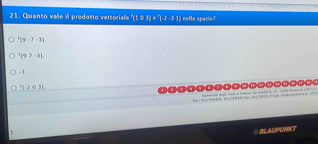 Quanto vale il prodotto vettoriale '(103)* '(-2-31) nello spazio?
^t(9-7-3).
^t(97-3).
-1^t(-203).
1 2 4 D a 8 。 10
Universitã degãi Studi e-Campus Via Isimbardi, 10 - 22060 Novedrute (CO) C.A:
Tel. : 031/7942500, 031/7942505 Fax: 031/792631 E-maidl: infe@uniecampos.it - infin
NKT
.5
.