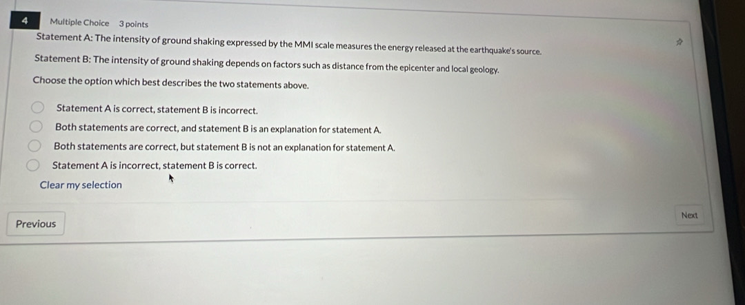 Statement A: The intensity of ground shaking expressed by the MMI scale measures the energy released at the earthquake's source.
Statement B: The intensity of ground shaking depends on factors such as distance from the epicenter and local geology.
Choose the option which best describes the two statements above.
Statement A is correct, statement B is incorrect.
Both statements are correct, and statement B is an explanation for statement A.
Both statements are correct, but statement B is not an explanation for statement A.
Statement A is incorrect, statement B is correct.
Clear my selection
Previous Next