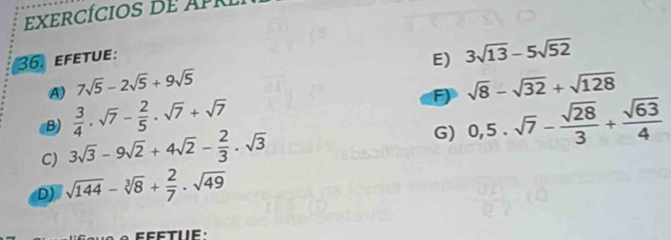 exercícios d e AP r 
36. efetue: 
E) 3sqrt(13)-5sqrt(52)
A) 7sqrt(5)-2sqrt(5)+9sqrt(5) sqrt(8)-sqrt(32)+sqrt(128)
F) 
B)  3/4 · sqrt(7)- 2/5 · sqrt(7)+sqrt(7) 0,5.sqrt(7)- sqrt(28)/3 + sqrt(63)/4 
C) 3sqrt(3)-9sqrt(2)+4sqrt(2)- 2/3 · sqrt(3)
G) 
D) sqrt(144)-sqrt[3](8)+ 2/7 · sqrt(49)