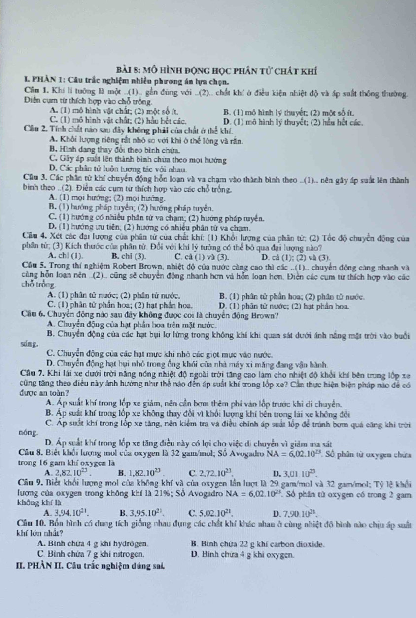 mô hình động học phân tử chát khí
I. PHẢN 1: Câu trắc nghiệm nhiều phương án lựa chọn.
Cầu 1. Khí lí tưỡng là một ..(I).. gần đũng với ..(2).. chất khí ở điều kiện nhiệt độ và áp suất thống thường.
Diện cụ từ thích hợp vào chỗ trông.
A. (1) mô hình vật chất; (2) một số ít. B. (1) mô hình lý thuyết; (2) một số ít.
C. (1) mô hình vật chất; (2) hầu hột các, D. (1) mô hình lý thuyết; (2) hầu hết các.
Cầu 2. Tính chất nào sau đây không phải của chất ở thể khí.
A. Khối lượng riêng rất nhỏ sơ với khi ở thể lộng và rần.
B Hình dang thay đổi theo bình chứa.
C. Gây áp suất lên thành bình chừa theo mọi hướng
D. Các phân tử luôn tương tác với nhau.
Cầu 3. Các phần tử khí chuyển động hỗn loạn và va chạm vào thành bình theo ..(1).. nên gây áp suất lên thành
bình theo ..(2). Điễn các cụm từ thích hợp vào các chỗ trống.
A. (1) mọi hướng; (2) mọi hướng.
B. (1) hướng pháp tuyến; (2) hướng pháp tuyên.
C. (1) hướng có nhiều phần tử va chạm; (2) hướng pháp tuyển.
D. (1) hướng ưu tiên; (2) hướng có nhiều phân từ va chạm.
Câu 4. Xét các đại lượng của phân tử của chất khí: (1) Khổi lượng của phân tử; (2) Tốc độ chuyển động của
phân tử; (3) Kích thước của phần từ. Đối với khí lý tưởng có thể bỏ qua đại lượng nào?
A. ch| (1). B. chi (3). C. cå (1) và (3). D. cả (1); (2) và (3).
Cầu 5. Trong thí nghiệm Robert Brown, nhiệt độ của nước càng cao thì các ..(1).. chuyển động càng nhanh và
cầng hỗn loạn nên ..(2).. cũng sẽ chuyền động nhanh hơn và hỗn loạn hơn. Điện các cụm tư thích hợp vào các
chỗ trong
A. (1) phân tử nước; (2) phân tử nước, B. (1) phân tử phần hoa; (2) phân tử nước.
C. (1) phân tử phần hoa; (2) hạt phần hoa. D. (1) phân tử nước; (2) hạt phần hoa.
Cầu 6. Chuyền động nào sau đây không được coi là chuyển động Brown?
A. Chuyển động của hạt phần hoa trên mặt nước.
B. Chuyền động của các hạt bụi lơ lừng trong không khí khi quan sát dưới ánh năng mặt trời vào buổi
sáng.
C. Chuyển động của các hạt mực khi nhỏ các giọt mực vào nước.
D. Chuyển động hạt bụi nhỏ trong ổng khói của nhà máy xi măng đang vận hành
Cầu 7. Khi lái xe dưới trời năng nóng nhiệt độ ngoài trời tăng cao làm cho nhiệt độ khổi khí bên trong lộp xe
cũng tăng theo điều này ảnh hưởng như thể nào đến áp suất khí trong lốp xe? Cần thực hiện biện pháp nào để có
được an toàn?
A. Áp suất khí trong lốp xe giảm, nên cần bơm thêm phí vào lốp trước khi di chuyển.
B. Áp suất khí trong lốp xe không thay đổi vì khổi lượng khí bên trong lái xe không đổi
C. Áp suất khí trong lốp xe tăng, nên kiểm tra và điều chính áp suất lốp để tránh bơm quá căng khi trời
nóng.
D. Áp suất khí trong lốp xe tăng điều này có lợi cho việc di chuyển vì giảm ma sát
Câu 8. Biết khối lượng mỏl của oxygen là 32 gam/mol; Sồ Avogadro NA=6,02.10^(23) Số phân từ oxygen chứa
trong 16 gam khí oxygen là
A. 2,82.10^(23). B. 1,82.10^(23). C. 2,72.10^(23). D. 3.0110^(23).
Câu 9. Biết khối lượng mol của không khí và của oxygen lần lượt là 29 gam/mol và 32 gam/mol; Tỷ lệ khổi
lượng của oxygen trong không khí là 21%; Số Avogadro NA=6,02.10^(23) Số phân từ oxygen có trong 2 gam
không khí là
A. 3.94.10^(21). B. 3.95.10^(21). C. 5.02.10^(21). D. 7.90.10^(21).
Câu 10. Bốn hình có dung tích giống nhau đựng các chất khí khác nhan ở cùng nhiệt độ bình nào chịu ấp suất
khí lớn nhất?
A. Bình chứa 4 g khí hydrôgen B. Bình chứa 22 g khí carbon dioxide.
C. Bình chứa 7 g khi nitrogen. D. Bình chứa 4 g khi oxygen.
II. PHÀN II. Câu trắc nghiệm dúng sai.