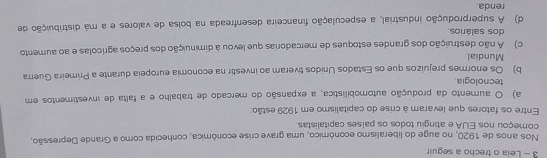 Leia o trecho a seguir.
Nos anos de 1920, no auge do liberalismo econômico, uma grave crise econômica, conhecida como a Grande Depressão,
começou nos EUA e atingiu todos os países capitalistas.
Entre os fatores que levaram à crise do capitalismo em 1929 estão:
a) O aumento da produção automobilística, a expansão do mercado de trabalho e a falta de investimentos em
tecnologia.
b) Os enormes prejuízos que os Estados Unidos tiveram ao investir na economia europeia durante a Primeira Guerra
Mundial.
c) A não destruição dos grandes estoques de mercadorias que levou à diminuição dos preços agrícolas e ao aumento
dos salários.
d) A superprodução industrial, a especulação financeira desenfreada na bolsa de valores e a má distribuição de
renda.