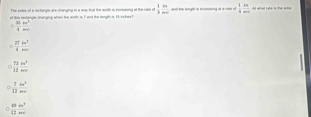 The sides of a rectangle are changing in a way that the width is increasing at the rate of  1/3  in/sec   , and the length is increasing at a rate of  1/4  in/sec  . At what rate is the area
of this rectangle changing when the width is 7 and the length is 15 inches?
 35/4  in^2/sec  
 27/4  in^2/sec  
 73/12  in^2/sec  
 7/12  in^2/sec  
 49/12  in^2/sec  