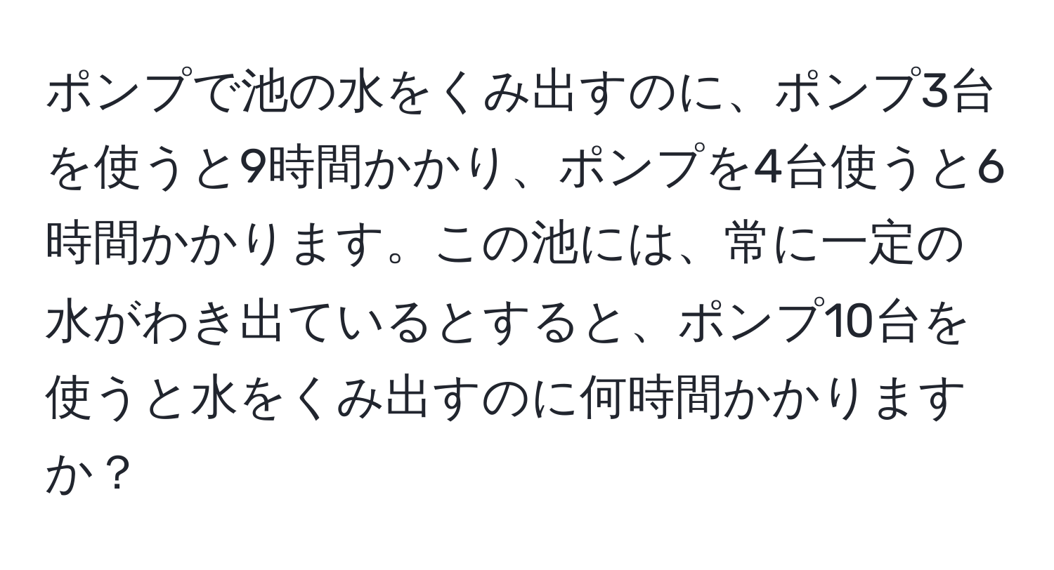 ポンプで池の水をくみ出すのに、ポンプ3台を使うと9時間かかり、ポンプを4台使うと6時間かかります。この池には、常に一定の水がわき出ているとすると、ポンプ10台を使うと水をくみ出すのに何時間かかりますか？