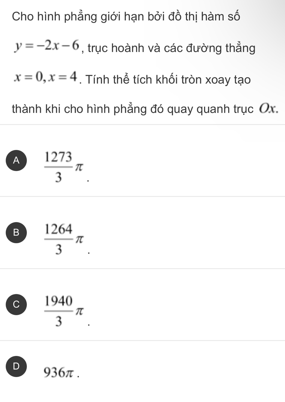 Cho hình phẳng giới hạn bởi đồ thị hàm số
y=-2x-6 , trục hoành và các đường thẳng
x=0, x=4. Tính thể tích khối tròn xoay tạo
thành khi cho hình phẳng đó quay quanh trục Ox.
A  1273/3 π
B  1264/3 π
C  1940/3 π
D 936π.