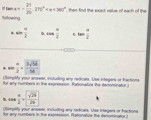 If tan alpha =- 21/20 , 270° <360° , then find the exact value of each of the 
following. 
a. sin  alpha /2  b. cos  alpha /2  C. tan  alpha /2 
a. sin  alpha /2 = 3sqrt(58)/58 
(Simplify your answer, including any radicals. Use integers or fractions 
for any numbers in the expression. Rationalize the denominator.) 
b. cos  alpha /2 = sqrt(29)/29 
(Simplify your answer, including any radicals. Use integers or fractions 
for any numbers in the expression. Rationalize the denominator.)