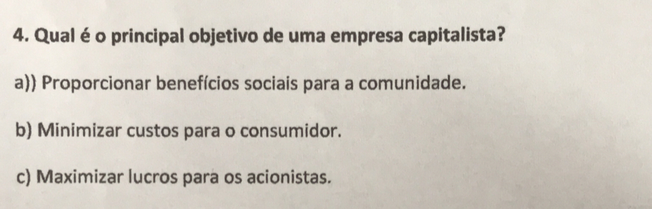 Qual éo principal objetivo de uma empresa capitalista?
a)) Proporcionar benefícios sociais para a comunidade.
b) Minimizar custos para o consumidor.
c) Maximizar lucros para os acionistas.