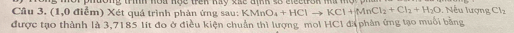lo ng trình noa hộc trên kay xắc định số eleetron ma mộ p 
Câu 3. (1,0 điểm) Xét quá trình phản ứng sau: KMnO_4+HClto KCl+MnCl_2+Cl_2+H_2O. Nếu lượng Cl_2
được tạo thành là 3,7185 lít đo ở điều kiện chuẩn thì lượng mol HCI đã phản ứng tạo muối bằng