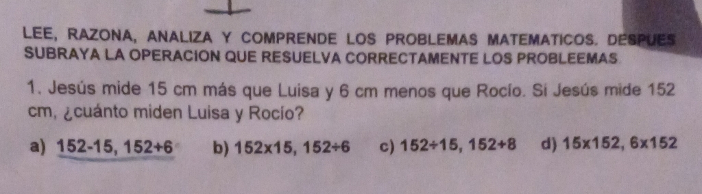 LEE, RAZONA, ANALIZA Y COMPRENDE LOS PROBLEMAS MATEMATICOS. DESPUES
SUBRAYA LA OPERACION QUE RESUELVA CORRECTAMENTE LOS PROBLEEMAS
1. Jesús mide 15 cm más que Luisa y 6 cm menos que Rocío. Sí Jesús mide 152
cm, ¿cuánto miden Luisa y Rocío?
a) 152-15,152+6 b) 152* 15,152/ 6 c) 152/ 15,152/ 8 d) 15* 152,6* 152