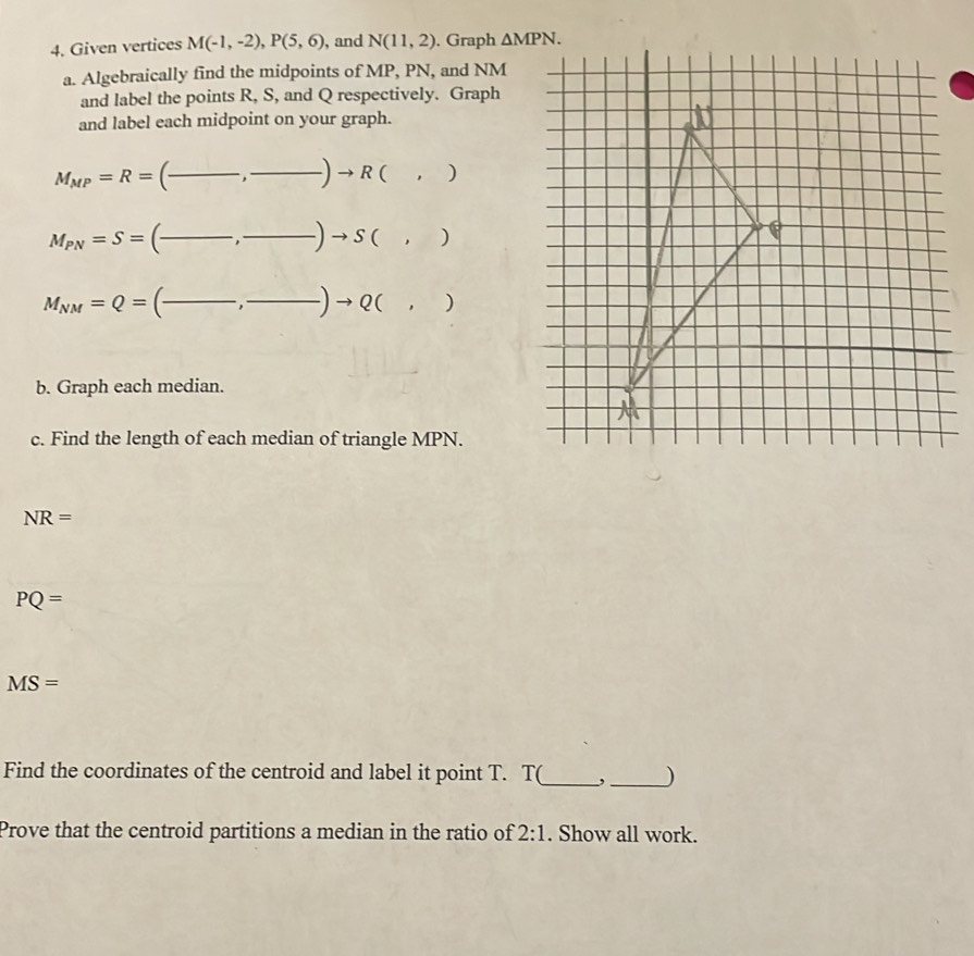 Given vertices M(-1,-2), P(5,6) , and N(11,2). Graph △ MPN. 
a. Algebraically find the midpoints of MP, PN, and NM
and label the points R, S, and Q respectively. Graph 
and label each midpoint on your graph.
M_MP=R= C _ (_ to ,)to R(,) _ 
__ M_PN=S=(frac ,frac )to S(,)
M_NM=Q=(frac ,frac )to Q(,) _ 
b. Graph each median. 
c. Find the length of each median of triangle MPN.
NR=
PQ=
MS=
Find the coordinates of the centroid and label it point T. T(_ , _) 
Prove that the centroid partitions a median in the ratio of 2:1. Show all work.